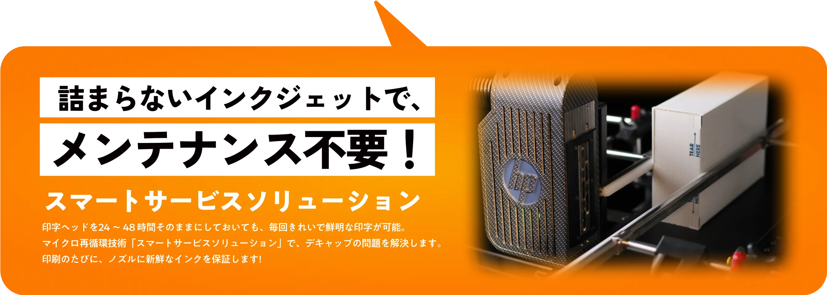 スマートサービスソリューション。印字ヘッドを24〜48時間そのままにしておいても、毎回きれいで鮮明な印字が可能。マイクロ再循環技術「スマートサービスソリューション」で、デキャップの問題を解決します。印刷のたびに、ノズルに新鮮なインクを保証します！