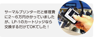 サーマルプリンターだと修理費に2 ～ 6 万円かかっていましたが、LP-1 のカートリッジなら交換するだけでOKでした！